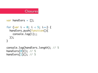 Closures

var handlers = [];

for (var i = 0; i < 5; i++) {
  handlers.push(function(){
    console.log(i);;
  });
}

console.log(handlers.length); // 5
handlers[0](); // 5
handlers[1](); // 5
 