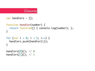Closures
var handlers = [];

function handler(number) {
  return function() { console.log(number); };
}

for (var i = 0; i < 5; i++) {
  handlers.push(handler(i));
}

handlers[0](); // 0
handlers[1](); // 1
 