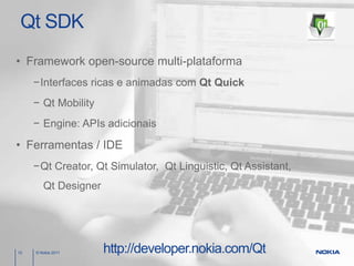 Qt SDK
• Framework open-source multi-plataforma
     −Interfaces ricas e animadas com Qt Quick
     − Qt Mobility
     − Engine: APIs adicionais

• Ferramentas / IDE
     −Qt Creator, Qt Simulator, Qt Linguistic, Qt Assistant,
        Qt Designer




12   © Nokia 2011     http://developer.nokia.com/Qt
 