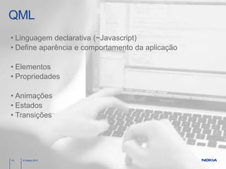 QML
• Linguagem declarativa (~Javascript)
• Define aparência e comportamento da aplicação

• Elementos
• Propriedades

• Animações
• Estados
• Transições




14   © Nokia 2011
 