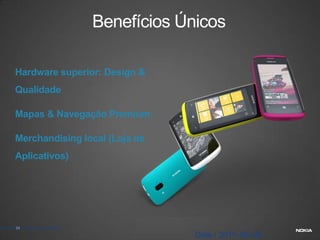 Benefícios Únicos

        Hardware superior: Design &
        Qualidade

        Mapas & Navegação Premium

        Merchandising local (Loja de
        Aplicativos)




© Nokia 2011 / Company confidential
         21

                                                   Date / 2011–06–28
 