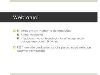 Web atual

 Estamos em um momento de transição:
   A web ‘tradicional’
   HTML5 e suas novas tecnologias(localStorage, session
    storage, websockets, SPDY, etc)

 REST tem sido ainda mais crucial para a nova web que
  estamos construindo
 