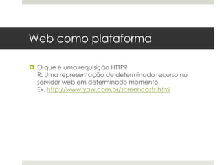 Web como plataforma

 O que é uma requisição HTTP?
  R: Uma representação de determinado recurso no
  servidor web em determinado momento.
  Ex. http://www.yaw.com.br/screencasts.html
 
