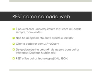 REST como camada web

 É possível criar uma arquitetura REST com JEE desde
  sempre, com servlets

 Não há acoplamento entre cliente e servidor

 Cliente pode ser com JSP+JQuery

 De quebra ganha uma API de acesso para outras
  interfaces(Desktop, Mobile, etc)

 REST utiliza outras tecnologias(XML, JSON)
 