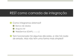 REST como camada de integração

 Como integramos sistemas?
   Banco de dados
   Arquivo txt
   WebService SOAP(run to the hills)

 Tem funcionado há algumas décadas, e não há nada
  de errado. Mas não tem uma forma mais simples?
 