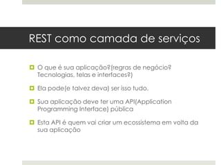 REST como camada de serviços

 O que é sua aplicação?(regras de negócio?
  Tecnologias, telas e interfaces?)

 Ela pode(e talvez deva) ser isso tudo.

 Sua aplicação deve ter uma API(Application
  Programming Interface) pública

 Esta API é quem vai criar um ecossistema em volta da
  sua aplicação
 