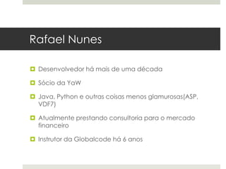 Rafael Nunes

 Desenvolvedor há mais de uma década

 Sócio da YaW

 Java, Python e outras coisas menos glamurosas(ASP,
  VDF7)

 Atualmente prestando consultoria para o mercado
  financeiro

 Instrutor da Globalcode há 6 anos
 