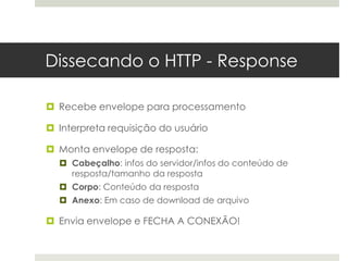 Dissecando o HTTP - Response

 Recebe envelope para processamento

 Interpreta requisição do usuário

 Monta envelope de resposta:
   Cabeçalho: infos do servidor/infos do conteúdo de
    resposta/tamanho da resposta
   Corpo: Conteúdo da resposta
   Anexo: Em caso de download de arquivo

 Envia envelope e FECHA A CONEXÃO!
 