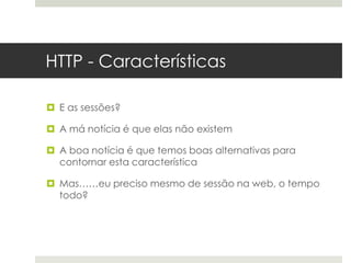 HTTP - Características

 E as sessões?

 A má notícia é que elas não existem

 A boa notícia é que temos boas alternativas para
  contornar esta característica

 Mas……eu preciso mesmo de sessão na web, o tempo
  todo?
 