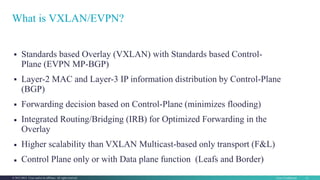 © 2016 Cisco and/or its affiliates. All rights reserved. 22
Cisco Confidential 12© 2013-2014 Cisco and/or its affiliates. All rights reserved.






Standards based Overlay (VXLAN) with Standards based Control-
Plane (EVPN MP-BGP)
Layer-2 MAC and Layer-3 IP information distribution by Control-Plane
(BGP)
Forwarding decision based on Control-Plane (minimizes flooding)
Integrated Routing/Bridging (IRB) for Optimized Forwarding in the
Overlay
Higher scalability than VXLAN Multicast-based only transport (F&L)
Control Plane only or with Data plane function (Leafs and Border)
What is VXLAN/EVPN?
 