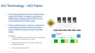 © 2016 Cisco and/or its affiliates. All rights reserved. 37
DB DB
Web Web App Web App
• The Cisco Application Centric Infrastructure
Fabric (ACI) fabric includes Cisco Nexus
9000 Series switches with the APIC to run
in the leaf/spine ACI fabric mode
• These switches form a “fat-tree” network by
connecting each leaf node to each spine
node; all other devices connect to the leaf
nodes
ACI Terminology – ACI Fabric
Highlights:
• Turnkey integrated solution with security, centralized
management, compliance and scale
• Automated application centric-policy model with
embedded security
• Broad and deep ecosystem
 