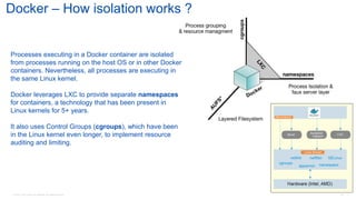 © 2016 Cisco and/or its affiliates. All rights reserved. 84
Docker – How isolation works ?
Processes executing in a Docker container are isolated
from processes running on the host OS or in other Docker
containers. Nevertheless, all processes are executing in
the same Linux kernel.
Docker leverages LXC to provide separate namespaces
for containers, a technology that has been present in
Linux kernels for 5+ years.
It also uses Control Groups (cgroups), which have been
in the Linux kernel even longer, to implement resource
auditing and limiting.
 