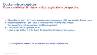 © 2016 Cisco and/or its affiliates. All rights reserved. 87
Docker misconceptions
From a multi-host & mission critical applications perspective.
• If I use Docker then I don't need a configuration management (CM) tool (Ansible, Puppet, etc.);
• If I learn Docker then I don't have to learn the other systems and CM tools;
• You should have only one process per Docker container;
• I should use Docker right now for all!
• I have to use Docker in order to get the speed and consistency advantages
… but, using Docker makes all the above easier from a DevOps perspective…
 