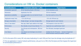 © 2016 Cisco and/or its affiliates. All rights reserved. 91
Considerations Containers (Docker / LXC) Hypervisors
Virtualization approach At the Operating System (OS) level At the Hardware Level
Abstraction Application from OS OS from Hardware
Applications availability Linux apps able to run on kernel 3.8 and
beyond
Any that could run into a VM
“Application-ready” time ~ 0.5 s (for fire up) ~ 20 s (for VM boot up)
Storage consumption Single storage + per layer storage delta Storage space for each instance
Save of “new status” New app “delta” layer added to the image VM Snapshot or boot new VM (*)
Performance Run directly on top of Linux Kernel (**) Hypervisor as a performance “shim”
Security Via cGroups and namespaces. SELinux
helps.
Per-VM basis, leverages hypervisor
Linux Space User-Space (can leverage Linux kernel
modules)
Isolated into the VM space. Access to Hypervisor
kernel functions varies per solution / vendor.
(*) If it’s the same OS in every VM, why keep duplicating it in each VM (and then have the storage array de-duplicate it) ?
(**) For an application in need of network performance, why put it on a VM in the first place and then bypass the hypervisor
for kernel-based performance ?
Considerations on VM vs. Docker containers
 
