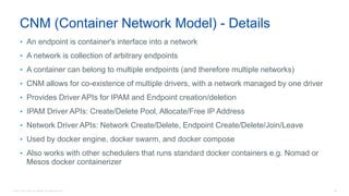 © 2016 Cisco and/or its affiliates. All rights reserved. 95
CNM (Container Network Model) - Details
• An endpoint is container's interface into a network
• A network is collection of arbitrary endpoints
• A container can belong to multiple endpoints (and therefore multiple networks)
• CNM allows for co-existence of multiple drivers, with a network managed by one driver
• Provides Driver APIs for IPAM and Endpoint creation/deletion
• IPAM Driver APIs: Create/Delete Pool, Allocate/Free IP Address
• Network Driver APIs: Network Create/Delete, Endpoint Create/Delete/Join/Leave
• Used by docker engine, docker swarm, and docker compose
• Also works with other schedulers that runs standard docker containers e.g. Nomad or
Mesos docker containerizer
 