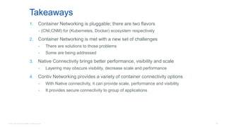 © 2016 Cisco and/or its affiliates. All rights reserved. 104
Takeaways
1. Container Networking is pluggable; there are two flavors
- (CNI,CNM) for (Kubernetes, Docker) ecosystem respectively
2. Container Networking is met with a new set of challenges
- There are solutions to those problems
- Some are being addressed
3. Native Connectivity brings better performance, visibility and scale
- Layering may obscure visibility, decrease scale and performance
4. Contiv Networking provides a variety of container connectivity options
- With Native connectivity, it can provide scale, performance and visibility
- It provides secure connectivity to group of applications
 