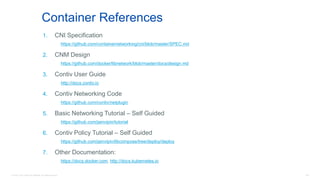 © 2016 Cisco and/or its affiliates. All rights reserved. 105
Container References
1. CNI Specification
https://github.com/containernetworking/cni/blob/master/SPEC.md
2. CNM Design
https://github.com/docker/libnetwork/blob/master/docs/design.md
3. Contiv User Guide
http://docs.contiv.io
4. Contiv Networking Code
https://github.com/contiv/netplugin
5. Basic Networking Tutorial – Self Guided
https://github.com/jainvipin/tutorial
6. Contiv Policy Tutorial – Self Guided
https://github.com/jainvipin/libcompose/tree/deploy/deploy
7. Other Documentation:
https://docs.docker.com, http://docs.kubernetes.io
 