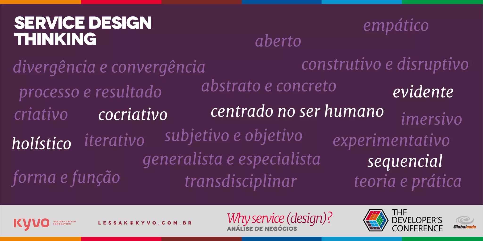l e s s a k @ k y v o . c o m . b r
Análise de Negócios
Whyservice(design)?
abstrato e concreto
cocriativo
transdisciplinar
iterativo
empático
evidente
aberto
imersivo
experimentativo
sequencial
construtivo e disruptivo
holístico
centrado no ser humano
processo e resultado
teoria e práticaforma e função
criativo
generalista e especialista
subjetivo e objetivo
divergência e convergência
servicedesign
thinking
 