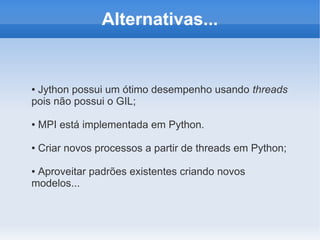 Alternativas...


●Jython possui um ótimo desempenho usando threads
pois não possui o GIL;

●   MPI está implementada em Python.

●   Criar novos processos a partir de threads em Python;

●Aproveitar padrões existentes criando novos
modelos...
 