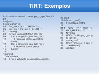 TIRT: Exemplos
01 from tirt import task, barrier, get_n_cpu, final, init
02                                                          20 @init
03 @task                                                    21 def matrix_stuff():
04 def worker(w):                                           22 # Inicializa a matriz
05 first_row = (w - 1) * HEIGHT + 1                         23
06 last_row = first_row + HEIGHT - 1                        24 if __name__ == "__main__":
07 barrier()                                                25 MAX_ITERS = 100
08 for iters in range(1, MAX_ITERS):                        26 N = 5000
09      for i in range(first_row, last_row):                27 HEIGHT = N / get_n_cpu()
10          # Processa pontos vermelhos                     28 GRID = []
11      barrier()                                           29 matrix_stuff()
12      for i in range(first_row, last_row):                30 for i in range(get_n_cpu()):
13          # Processa pontos pretos                        31       worker(i+1)
14      barrier()                                           32 validate()
15
16 @final
17 def validate():
18 # Faz a validação dos resultados obtidos
 