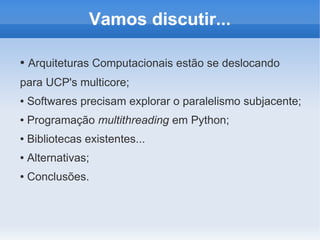 Vamos discutir...

●   Arquiteturas Computacionais estão se deslocando
para UCP's multicore;
●   Softwares precisam explorar o paralelismo subjacente;
●   Programação multithreading em Python;
●   Bibliotecas existentes...
●   Alternativas;
●   Conclusões.
 