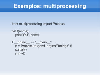 Exemplos: multiprocessing


from multiprocessing import Process

def f(nome):
  print 'Olá', nome

if __name__ == '__main__':
    p = Process(target=f, args=('Rodrigo',))
    p.start()
    p.join()
 