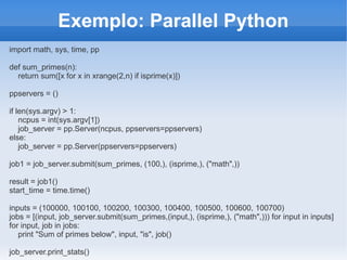 Exemplo: Parallel Python
import math, sys, time, pp

def sum_primes(n):
  return sum([x for x in xrange(2,n) if isprime(x)])

ppservers = ()

if len(sys.argv) > 1:
    ncpus = int(sys.argv[1])
    job_server = pp.Server(ncpus, ppservers=ppservers)
else:
    job_server = pp.Server(ppservers=ppservers)

job1 = job_server.submit(sum_primes, (100,), (isprime,), ("math",))

result = job1()
start_time = time.time()

inputs = (100000, 100100, 100200, 100300, 100400, 100500, 100600, 100700)
jobs = [(input, job_server.submit(sum_primes,(input,), (isprime,), ("math",))) for input in inputs]
for input, job in jobs:
   print "Sum of primes below", input, "is", job()

job_server.print_stats()
 