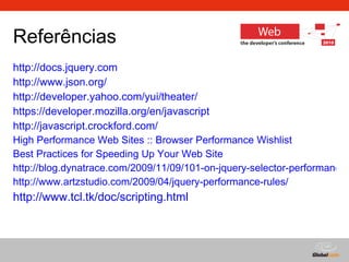 Referências http://docs.jquery.com http://www.json.org/ http://developer.yahoo.com/yui/theater/ https :// developer .mozilla.org/ en / javascript   http://javascript.crockford.com/ High Performance Web Sites :: Browser Performance  Wishlist Best Practices for Speeding Up Your Web Site http://blog.dynatrace.com/2009/11/09/101-on-jquery-selector-performance/ http://www.artzstudio.com/2009/04/jquery-performance-rules/ http://www.tcl.tk/doc/scripting.html 