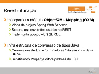 Globalcode – Open4education
Reestruturação
Incorporou o módulo Object/XML Mapping (OXM)
Vindo do projeto Spring Web Services
Suporta as conversões usadas no REST
Implementa acesso via SQL XML
Infra estrutura de conversão de tipos Java
Conversores de tipo e formatadores "stateless" do Java
SE 5+
Substituindo PropertyEditors padrões do JDK
 