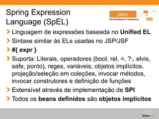 Globalcode – Open4education
Spring Expression
Language (SpEL)
Linguagem de expressões baseada no Unified EL
Sintaxe similar às ELs usadas no JSP/JSF
#{ expr }
Suporta: Literais, operadores (bool, rel, =, ?:, elvis,
safe, ponto), regex, variáveis, objetos implícitos,
projeção/seleção em coleções, invocar métodos,
invocar construtores e definição de funções
Extensível através de implementação de SPI
Todos os beans definidos são objetos implícitos
 
