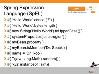 Globalcode – Open4education
Spring Expression
Language (SpEL)
#{ 'Hello World'.concat(“!”) }
#{ 'Hello World'.bytes.length }
#{ new String('Hello World').toUpperCase() }
#{ systemProperties['user.region'] }
#{ myBean.property }
#{ myBean.isMember('Dr. Spock') }
#{ name = 'Dr. Roo'}
#{ T(java.lang.Math).random() }
#{ 'xyz' instanceof T(int)}
 