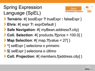 Globalcode – Open4education
Spring Expression
Language (SpEL)
Ternário: #{ boolExpr ? trueExpr : falseExpr }
Elvis: #{ expr ?: exprDefault }
Safe Navigation: #{ myBean.address?.city}
Coll. Selection: #{ products.?[price > 100.0] }
Map Selection: #{ map.?[value < 27] }
^[ selExpr ] seleciona o primeiro
$[ selExpr ] seleciona o último
Coll. Projection: #{ members.![address.city] }
 