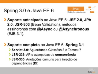 Globalcode – Open4education
Spring 3.0 e Java EE 6
Suporte antecipado ao Java EE 6: JSF 2.0, JPA
2.0, JSR-303 (Bean Validation), métodos
assíncronos com @Async ou @Asynchronous
(EJB 3.1).
Suporte completo ao Java EE 6: Spring 3.1
Servlet 3.0: Aguardando Glassfish 3 e Tomcat 7
JSR-236: APIs avançadas de concorrência
JSR-330: Anotações comuns para injeção de
dependências (DI)
 