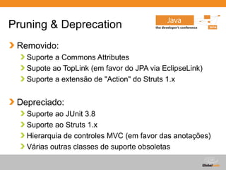 Globalcode – Open4education
Pruning & Deprecation
Removido:
Suporte a Commons Attributes
Supote ao TopLink (em favor do JPA via EclipseLink)
Suporte a extensão de "Action" do Struts 1.x
Depreciado:
Suporte ao JUnit 3.8
Suporte ao Struts 1.x
Hierarquia de controles MVC (em favor das anotações)
Várias outras classes de suporte obsoletas
 