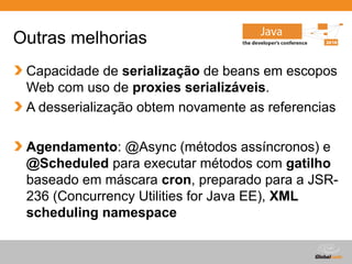 Globalcode – Open4education
Outras melhorias
Capacidade de serialização de beans em escopos
Web com uso de proxies serializáveis.
A desserialização obtem novamente as referencias
Agendamento: @Async (métodos assíncronos) e
@Scheduled para executar métodos com gatilho
baseado em máscara cron, preparado para a JSR-
236 (Concurrency Utilities for Java EE), XML
scheduling namespace
 