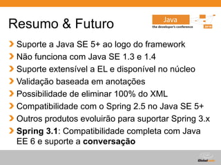 Globalcode – Open4education
Resumo & Futuro
Suporte a Java SE 5+ ao logo do framework
Não funciona com Java SE 1.3 e 1.4
Suporte extensível a EL e disponível no núcleo
Validação baseada em anotações
Possibilidade de eliminar 100% do XML
Compatibilidade com o Spring 2.5 no Java SE 5+
Outros produtos evoluirão para suportar Spring 3.x
Spring 3.1: Compatibilidade completa com Java
EE 6 e suporte a conversação
 