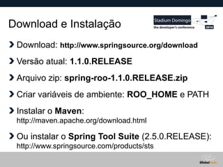 Globalcode – Open4education
Download e Instalação
Download: http://www.springsource.org/download
Versão atual: 1.1.0.RELEASE
Arquivo zip: spring-roo-1.1.0.RELEASE.zip
Criar variáveis de ambiente: ROO_HOME e PATH
Instalar o Maven:
http://maven.apache.org/download.html
Ou instalar o Spring Tool Suite (2.5.0.RELEASE):
http://www.springsource.com/products/sts
 