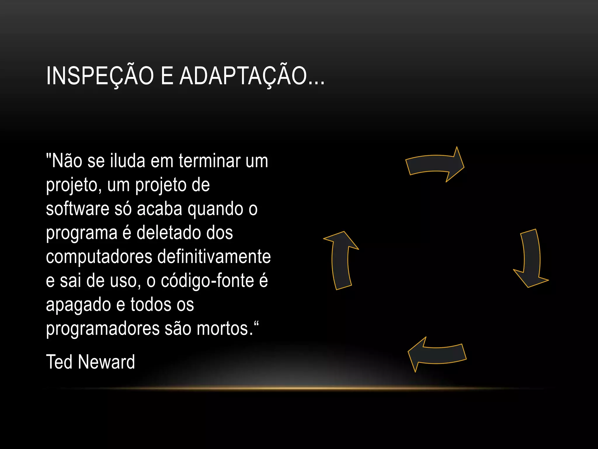 Inspeção e adaptação..."Não se iluda em terminar um projeto, um projeto de software só acaba quando o programa é deletado dos computadores definitivamente e sai de uso, o código-fonte é apagado e todos os programadores são mortos.“Ted Neward