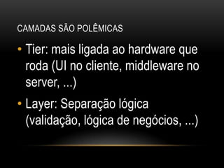 Camadas são polêmicasTier: mais ligada ao hardware que roda (UI no cliente, middleware no server, ...)Layer: Separação lógica (validação, lógica de negócios, ...)