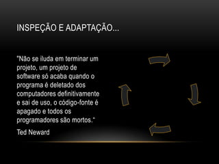 Inspeção e adaptação..."Não se iluda em terminar um projeto, um projeto de software só acaba quando o programa é deletado dos computadores definitivamente e sai de uso, o código-fonte é apagado e todos os programadores são mortos.“Ted Neward
