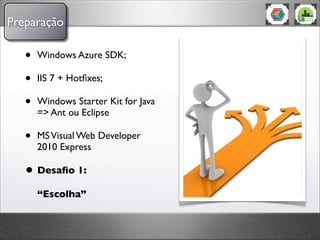 Preparação

   •   Windows Azure SDK;

   •   IIS 7 + Hotﬁxes;

   •   Windows Starter Kit for Java
       => Ant ou Eclipse

   •   MS Visual Web Developer
       2010 Express

   • Desaﬁo 1:
       “Escolha”
 