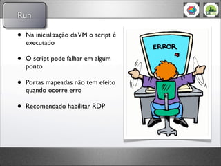 Run

•   Na inicialização da VM o script é
    executado

•   O script pode falhar em algum
    ponto

•   Portas mapeadas não tem efeito
    quando ocorre erro

•   Recomendado habilitar RDP
 