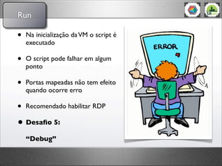 Run

•   Na inicialização da VM o script é
    executado

•   O script pode falhar em algum
    ponto

•   Portas mapeadas não tem efeito
    quando ocorre erro

• Recomendado habilitar RDP
• Desaﬁo 5:
    “Debug”
 