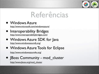 Referências
• Windows Azure
  http://www.microsoft.com/windowsazure/

• Interoperability Bridges
  http://www.interoperabilitybridges.com/

• Windows Azure SDK for Java
  http://www.windowsazure4j.org/

• Windows Azure Tools for Eclipse
  http://www.windowsazure4e.org/

• JBoss Community - mod_cluster
  http://www.jboss.org/mod_cluster
 