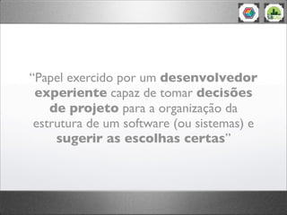 “Papel exercido por um desenvolvedor
experiente capaz de tomar decisões
de projeto para a organização da
estrutura de um software (ou sistemas) e
sugerir as escolhas certas”
 