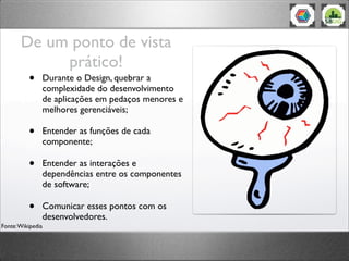 De um ponto de vista
prático!
• Durante o Design, quebrar a
complexidade do desenvolvimento
de aplicações em pedaços menores e
melhores gerenciáveis;
• Entender as funções de cada
componente;
• Entender as interações e
dependências entre os componentes
de software;
• Comunicar esses pontos com os
desenvolvedores.
Fonte:Wikipedia
 