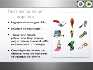 Ferramentas de um
arquiteto
• Linguagem de modelagem: UML;
• Linguagem de programação;
• Técnicas OO: herança,
polimorﬁsmo, design patterns,
analysis patterns, frameworks,APIs,
componentização e tecnologias;
• Consolidação das decisões com
diferentes visões num documento
de arquitetura de software.
 