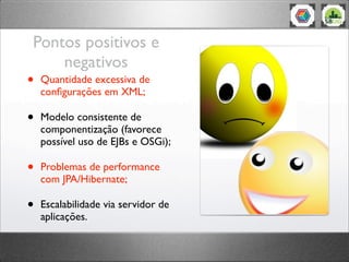 Pontos positivos e
negativos
• Quantidade excessiva de
conﬁgurações em XML;
• Modelo consistente de
componentização (favorece
possível uso de EJBs e OSGi);
• Problemas de performance
com JPA/Hibernate;
• Escalabilidade via servidor de
aplicações.
 