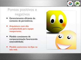 Pontos positivos e
negativos
• Gerenciamento eﬁciente do
contexto de persistência;
• Arquitetura com alta
complexidade para equipe
inexperiente;
• Modelo consistente de
componentização favorecendo
extensibilidade;
• Modelo assíncrono via Ajax na
tela web.
 
