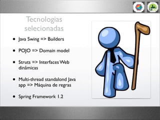 Tecnologias
selecionadas
• Java Swing => Builders
• POJO => Domain model
• Struts => Interfaces Web
dinâmicas
• Multi-thread standalond Java
app => Máquina de regras
• Spring Framework 1.2
 